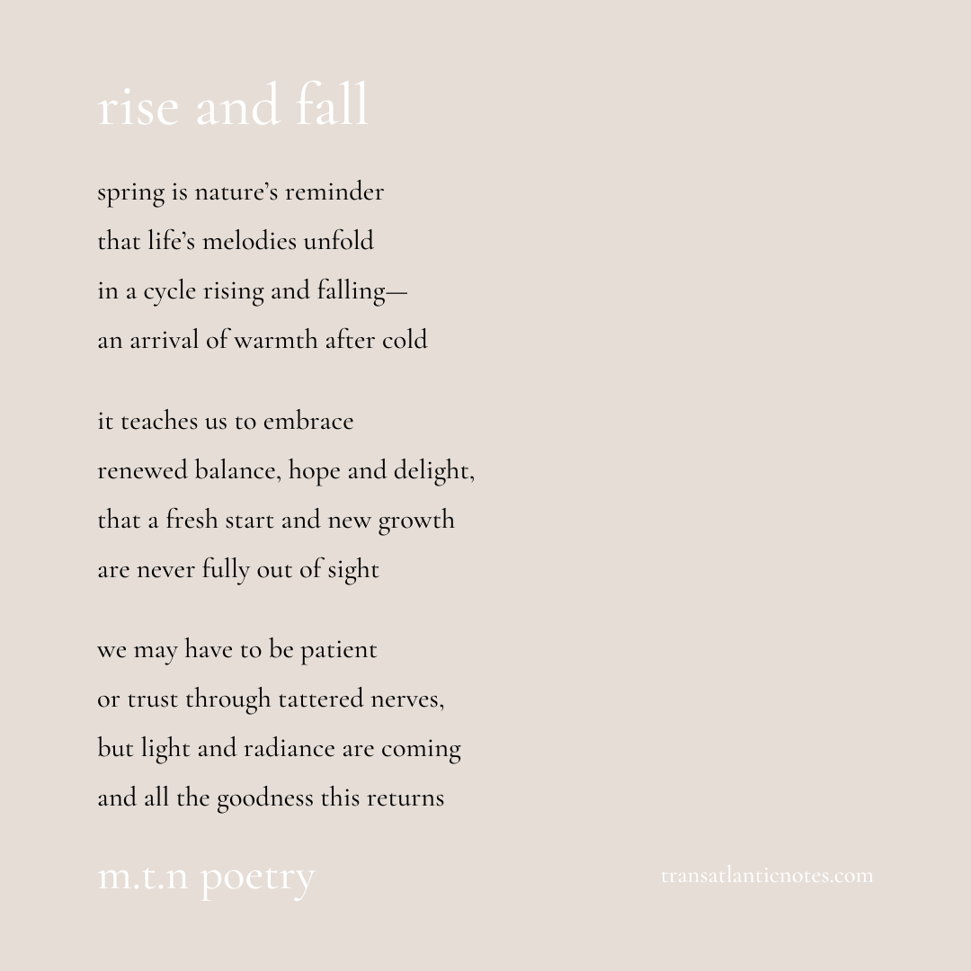 ‘Rise and Fall’ is a poem by Molly from Transatlantic Notes that reads, “Spring is nature’s reminder that life’s melodies unfold in a cycle rising and falling—an arrival of warmth after cold. It teaches us to embrace renewed balance, hope and delight, that a fresh start and new growth are never fully out of sight. We may have to be patient or trust through tattered nerves, but light and radiance are coming and all the goodness this returns.”